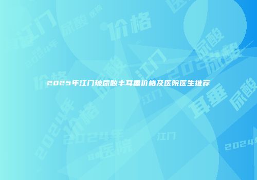 2025年江门玻尿酸丰耳垂价格及医院医生推荐