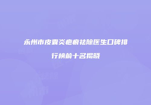 永州市皮囊炎疤痕祛除医生口碑排行榜前十名揭晓
