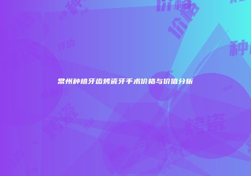 常州种植牙齿烤瓷牙手术价格与价值分析