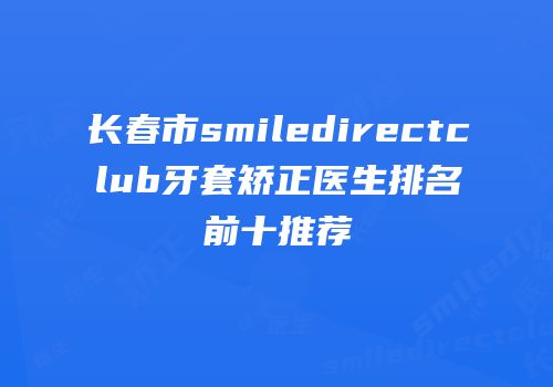 长春市smiledirectclub牙套矫正医生排名前十推荐