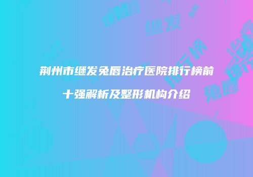 荆州市继发兔唇治疗医院排行榜前十强解析及整形机构介绍
