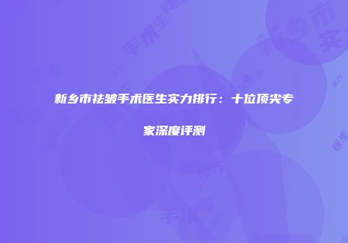 新乡市祛皱手术医生实力排行：十位顶尖专家深度评测