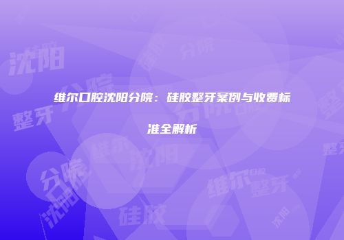 维尔口腔沈阳分院：硅胶整牙案例与收费标准全解析