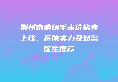荆州市痘印手术价格表上线，医院实力及知名医生推荐