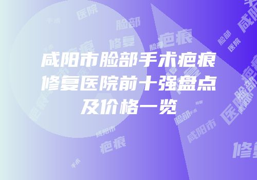 咸阳市脸部手术疤痕修复医院前十强盘点及价格一览