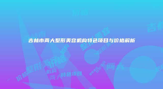 吉林市两大整形美容机构特色项目与价格解析