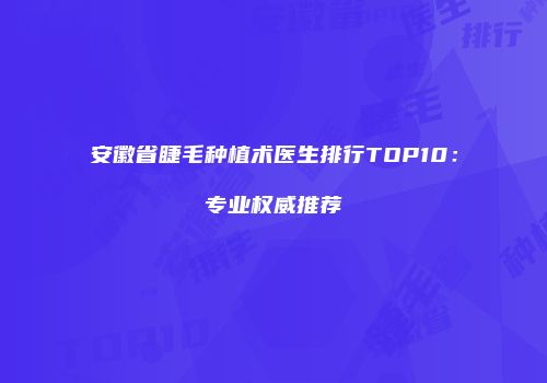 安徽省睫毛种植术医生排行TOP10：专业权威推荐