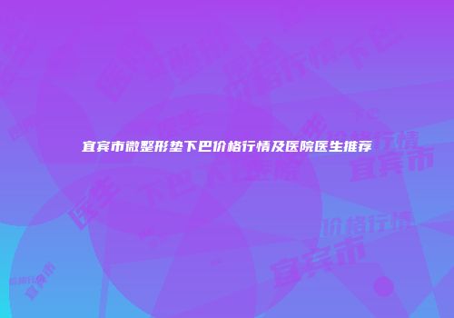 宜宾市微整形垫下巴价格行情及医院医生推荐