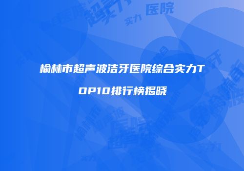 榆林市超声波洁牙医院综合实力TOP10排行榜揭晓