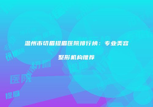 温州市切眉提眉医院排行榜：专业美容整形机构推荐