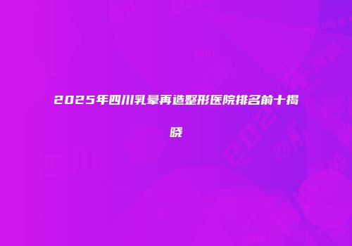 2025年四川乳晕再造整形医院排名前十揭晓