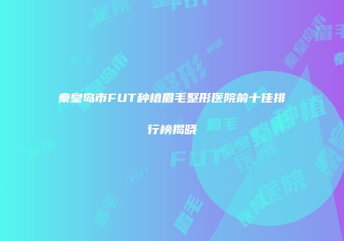 秦皇岛市FUT种植眉毛整形医院前十佳排行榜揭晓