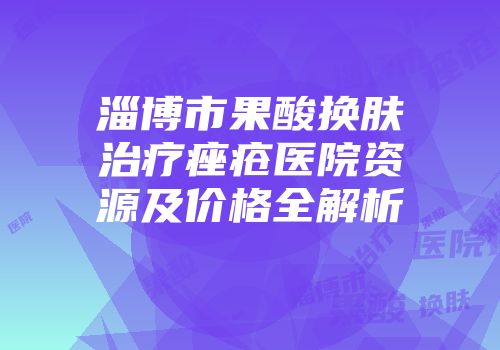 淄博市果酸换肤治疗痤疮医院资源及价格全解析