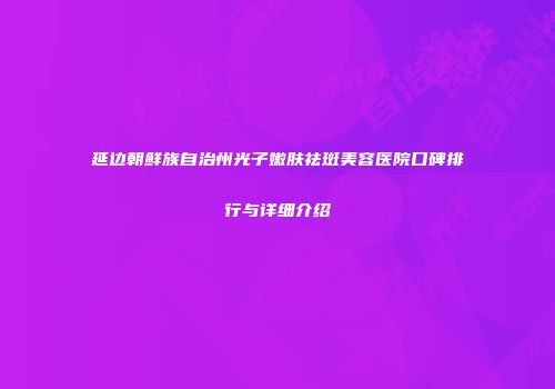 延边朝鲜族自治州光子嫩肤祛斑美容医院口碑排行与详细介绍