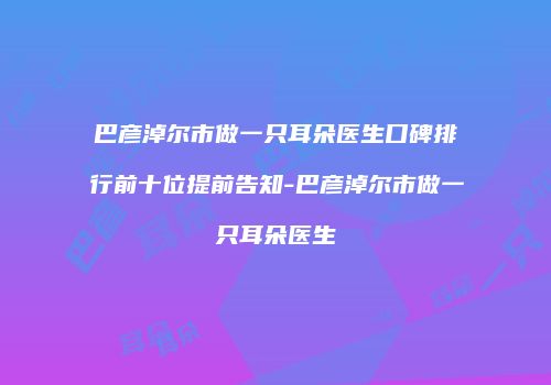 巴彦淖尔市做一只耳朵医生口碑排行前十位提前告知-巴彦淖尔市做一只耳朵医生