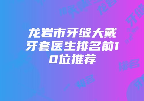 龙岩市牙缝大戴牙套医生排名前10位推荐