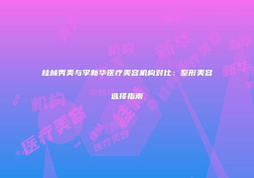 桂林秀美与李新华医疗美容机构对比：整形美容选择指南
