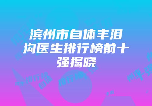 滨州市自体丰泪沟医生排行榜前十强揭晓