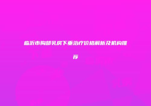 临沂市胸部乳房下垂治疗价格解析及机构推荐