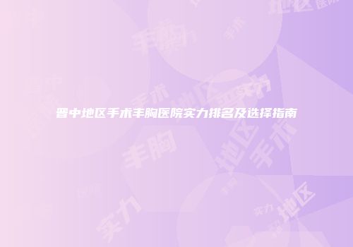 晋中地区手术丰胸医院实力排名及选择指南