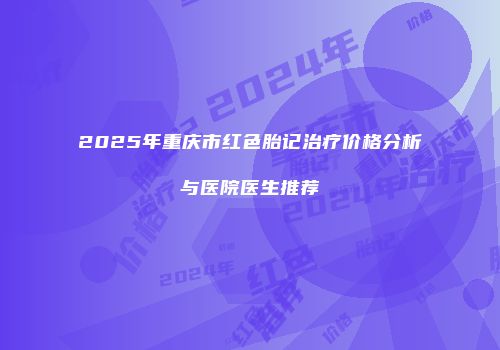 2025年重庆市红色胎记治疗价格分析与医院医生推荐