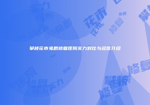 攀枝花市兔唇修复医院实力对比与名医介绍