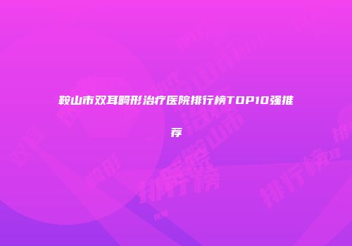 鞍山市双耳畸形治疗医院排行榜TOP10强推荐