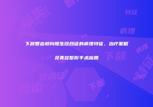 下颌智齿颊向阻生综合征的病理特征、治疗策略及美容整形手术应用