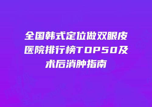 全国韩式定位做双眼皮医院排行榜TOP50及术后消肿指南