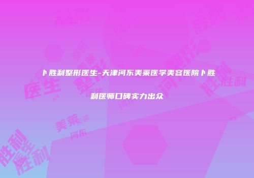卜胜利整形医生-天津河东美莱医学美容医院卜胜利医师口碑实力出众
