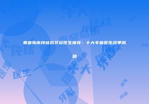 秦皇岛市纯钛后牙冠医生推荐：十大专业医生名单揭晓