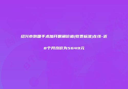 绍兴市倒睫手术加开眼角价格(收费标准)在线-近8个月均价为5649元