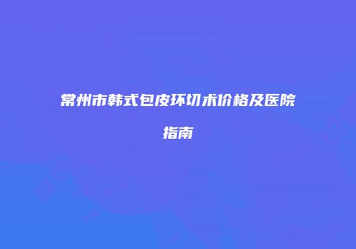 常州市韩式包皮环切术价格及医院指南