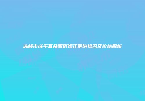 赤峰市成年耳朵畸形矫正医院排名及价格解析