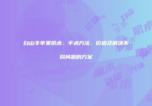白山丰苹果肌术：手术方法、价格及解决不同问题的方案
