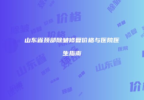 山东省颈部除皱修复价格与医院医生指南