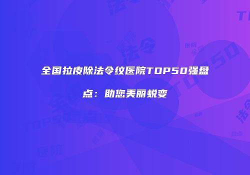 全国拉皮除法令纹医院TOP50强盘点：助您美丽蜕变