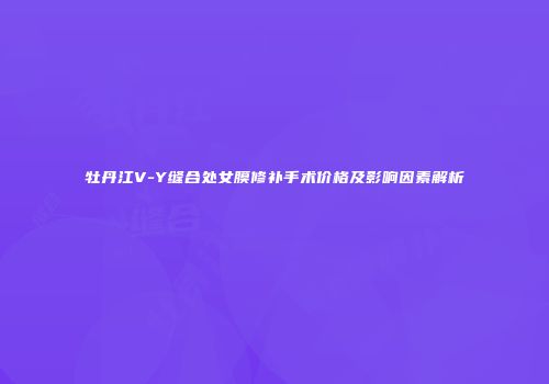 牡丹江V-Y缝合处女膜修补手术价格及影响因素解析
