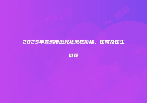 2025年宣城市激光祛黑痣价格、医院及医生推荐