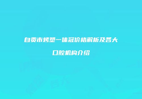 自贡市烤塑一体冠价格解析及各大口腔机构介绍