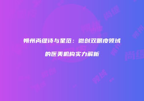 朔州尚缇诗与星范：微创双眼皮领域的医美机构实力解析