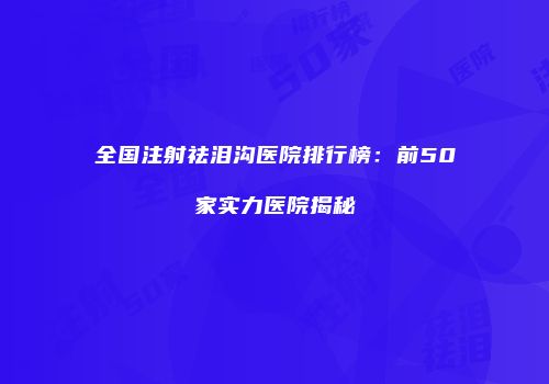 全国注射祛泪沟医院排行榜：前50家实力医院揭秘