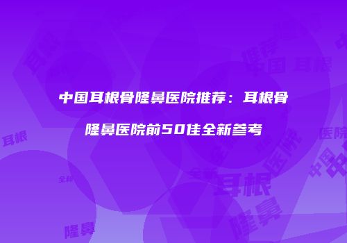 中国耳根骨隆鼻医院推荐：耳根骨隆鼻医院前50佳全新参考