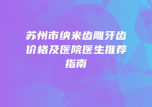 苏州市纳米齿雕牙齿价格及医院医生推荐指南