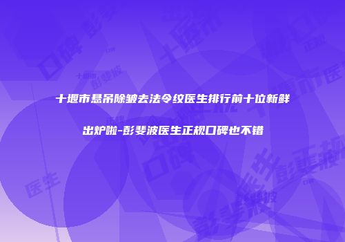 十堰市悬吊除皱去法令纹医生排行前十位新鲜出炉啦-彭斐波医生正规口碑也不错