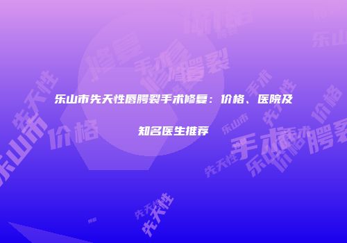 乐山市先天性唇腭裂手术修复：价格、医院及知名医生推荐