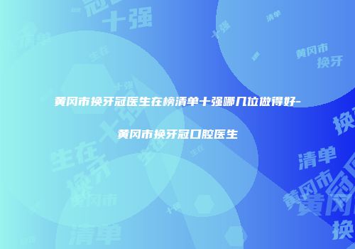黄冈市换牙冠医生在榜清单十强哪几位做得好-黄冈市换牙冠口腔医生