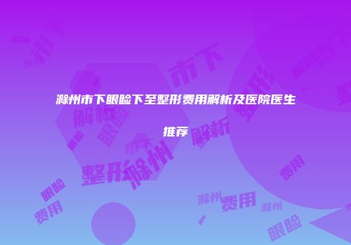 滁州市下眼睑下至整形费用解析及医院医生推荐