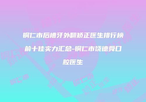 铜仁市后槽牙外翻矫正医生排行榜前十佳实力汇总-铜仁市饶德舜口腔医生