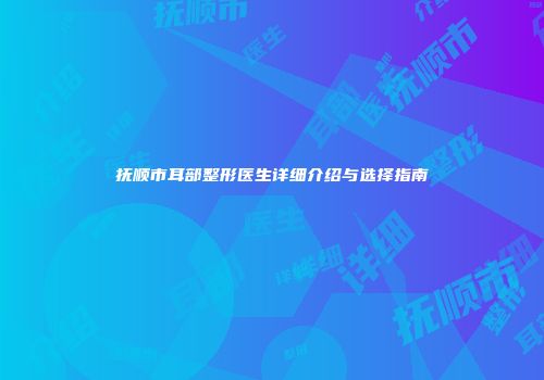 抚顺市耳部整形医生详细介绍与选择指南
